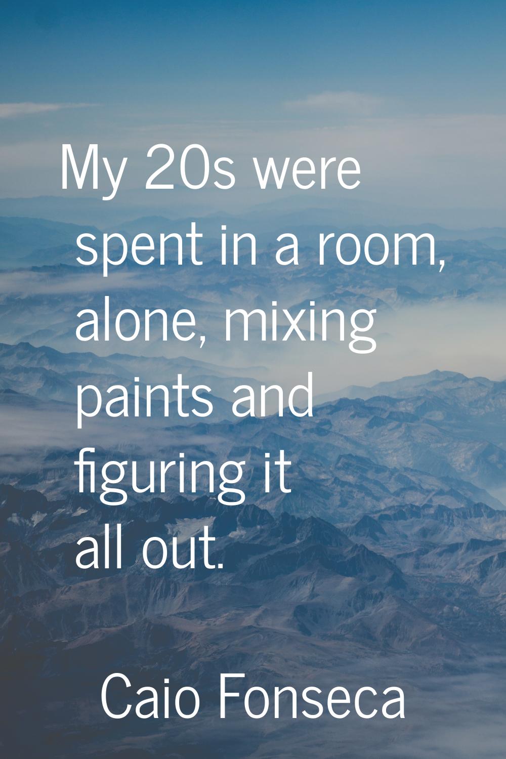 My 20s were spent in a room, alone, mixing paints and figuring it all out.