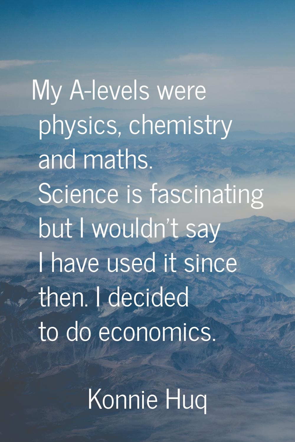 My A-levels were physics, chemistry and maths. Science is fascinating but I wouldn't say I have use