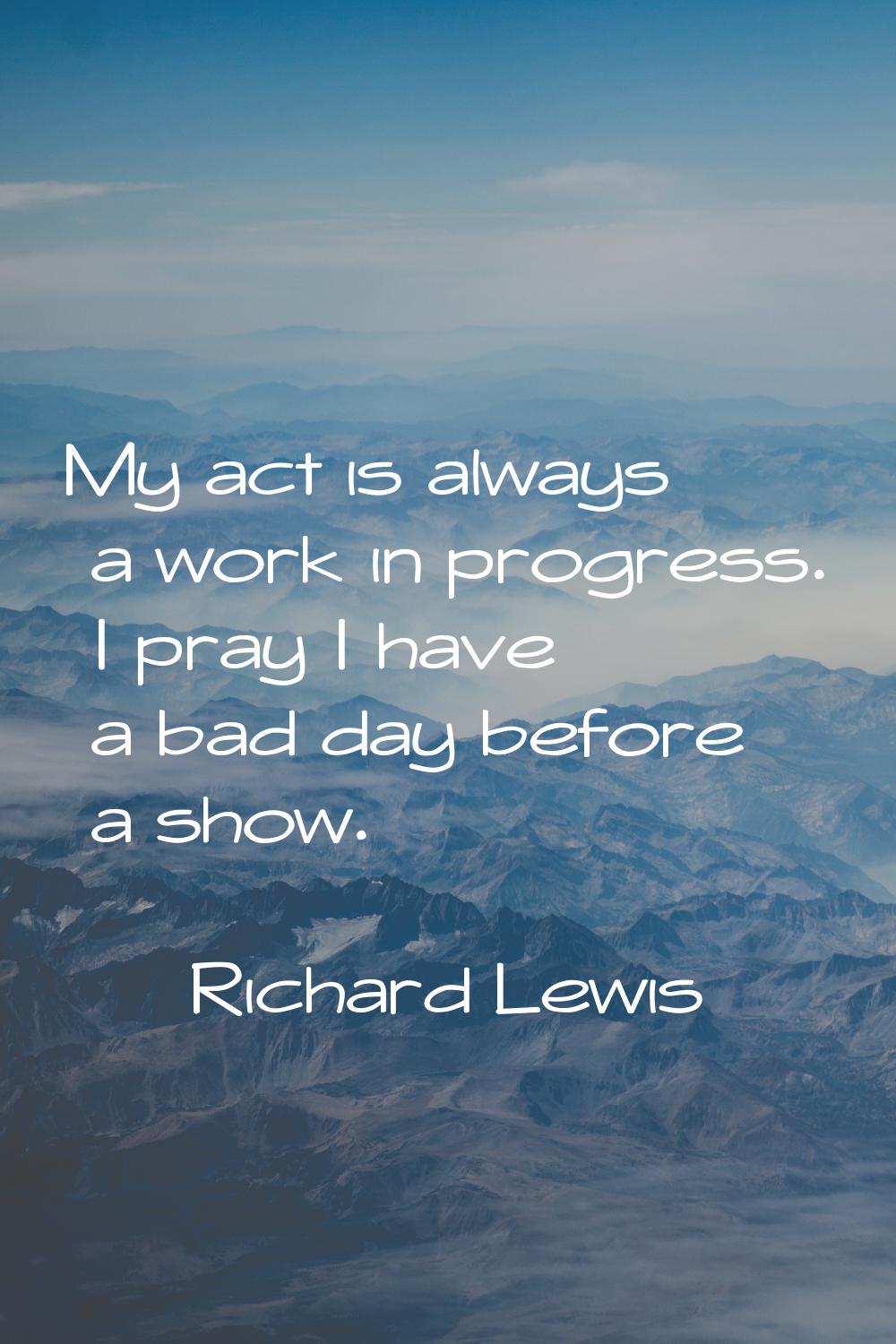 My act is always a work in progress. I pray I have a bad day before a show.