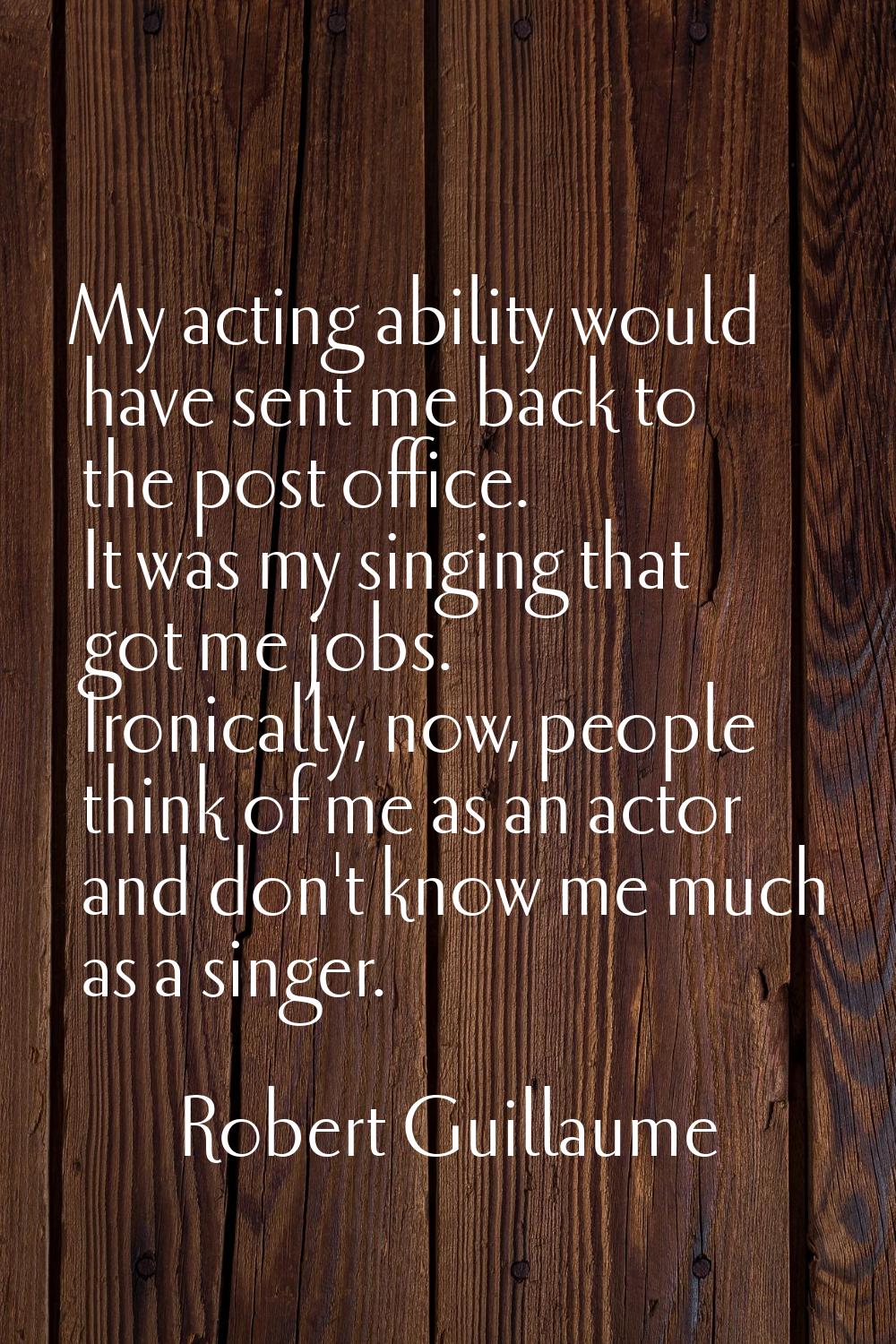 My acting ability would have sent me back to the post office. It was my singing that got me jobs. I