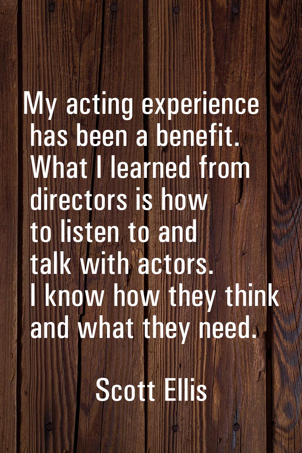 My acting experience has been a benefit. What I learned from directors is how to listen to and talk