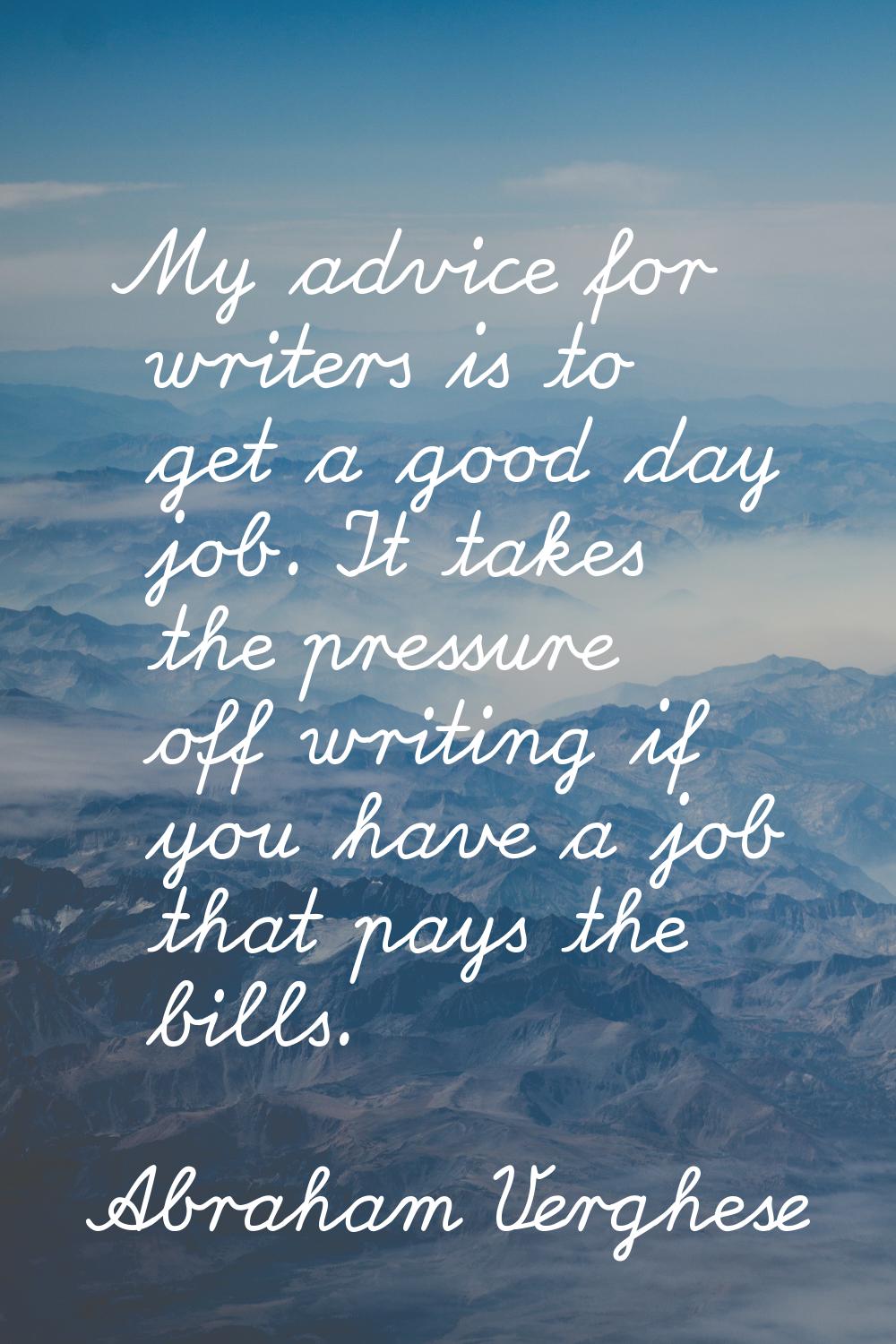 My advice for writers is to get a good day job. It takes the pressure off writing if you have a job