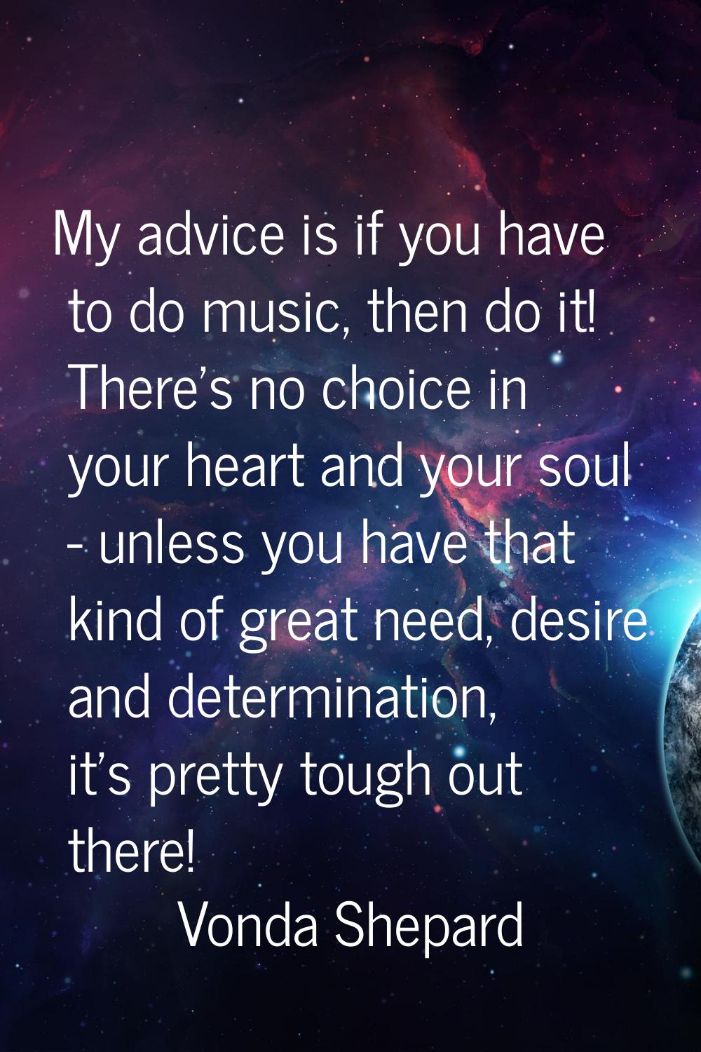 My advice is if you have to do music, then do it! There's no choice in your heart and your soul - u