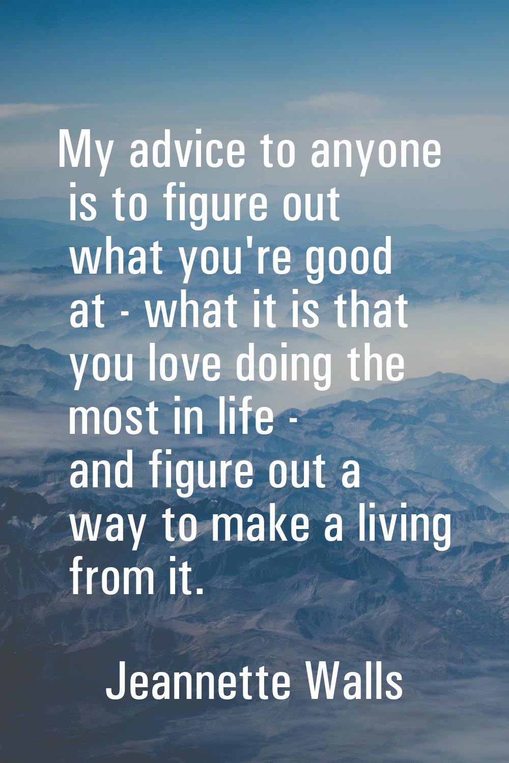 My advice to anyone is to figure out what you're good at - what it is that you love doing the most 