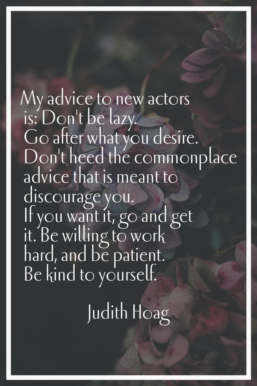 My advice to new actors is: Don't be lazy. Go after what you desire. Don't heed the commonplace adv