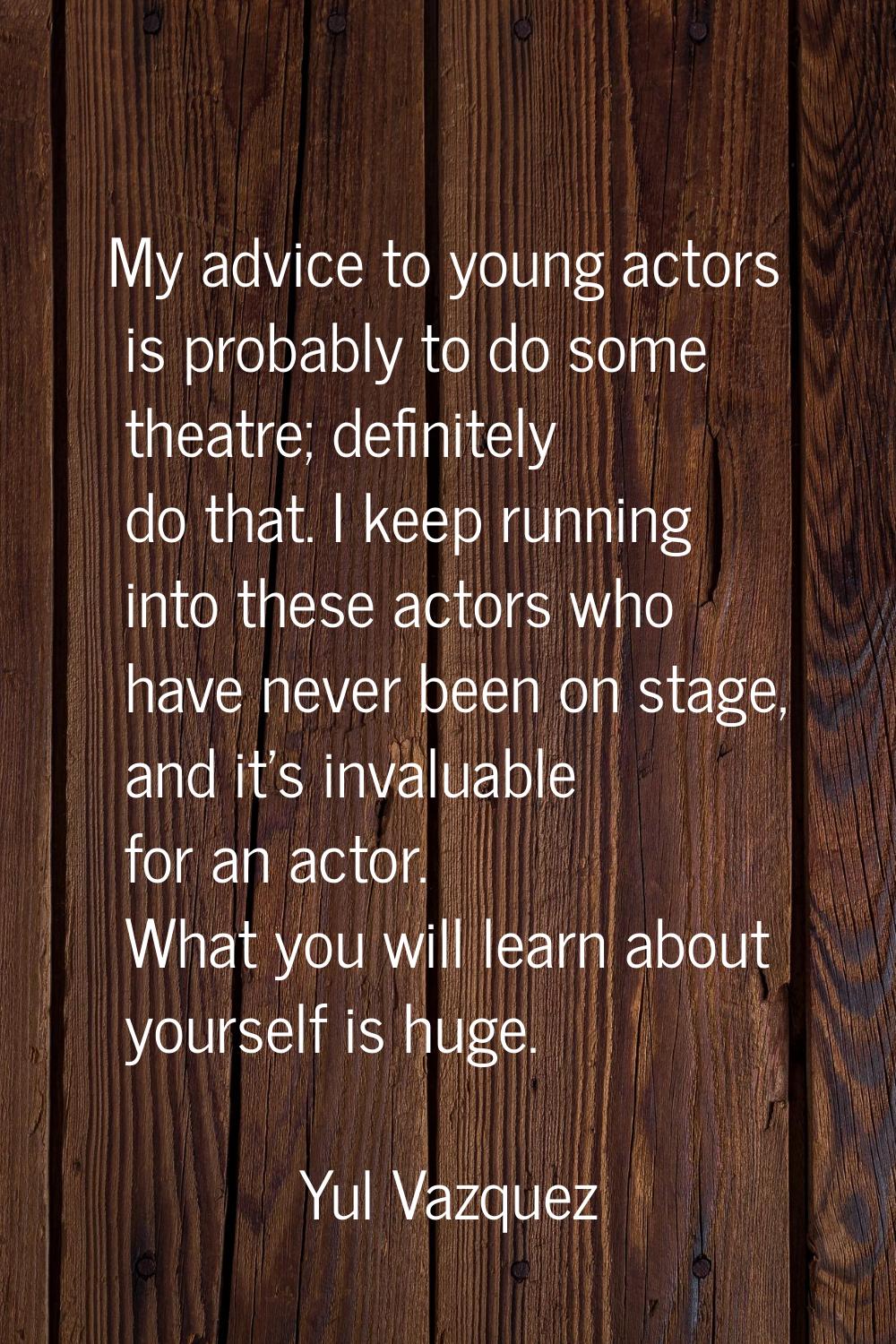 My advice to young actors is probably to do some theatre; definitely do that. I keep running into t
