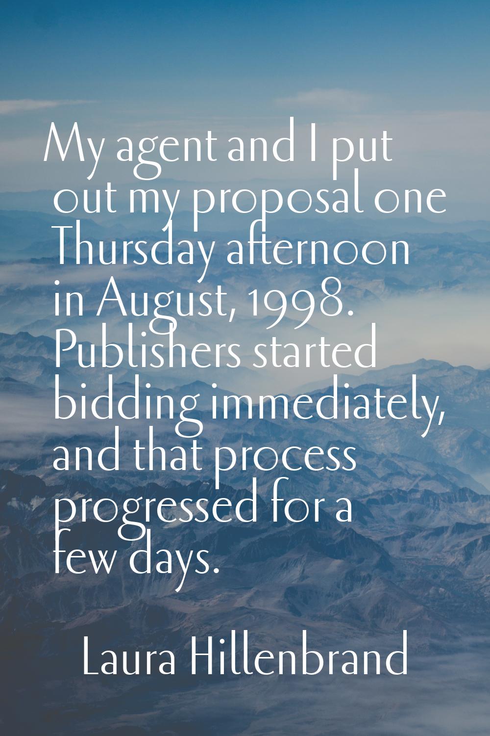 My agent and I put out my proposal one Thursday afternoon in August, 1998. Publishers started biddi