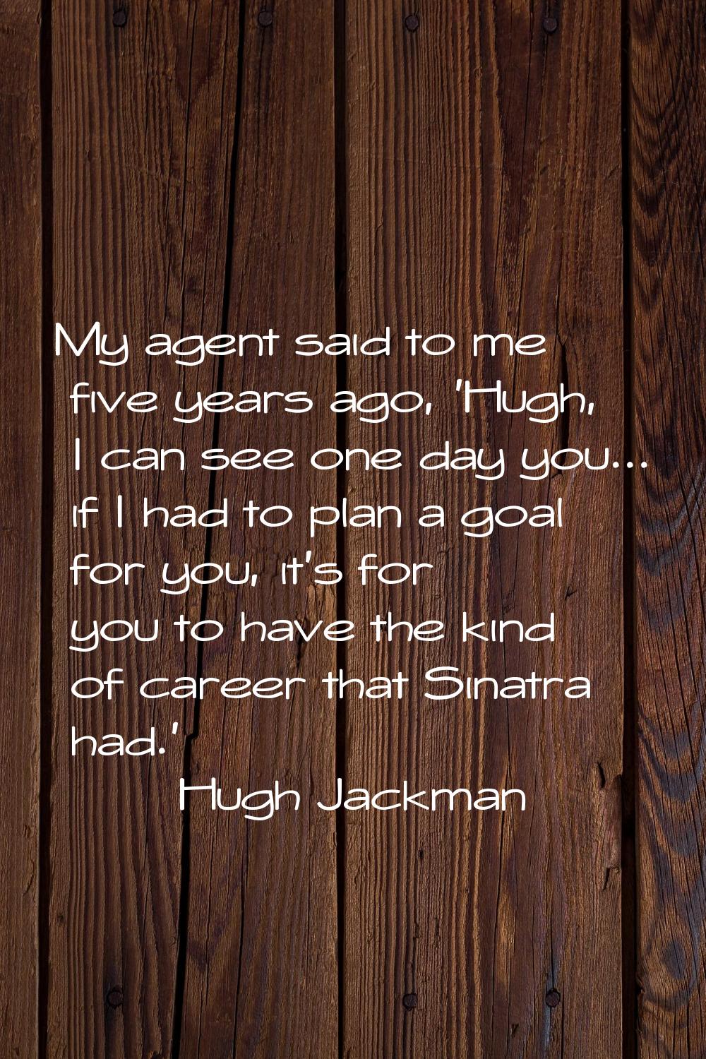 My agent said to me five years ago, 'Hugh, I can see one day you... if I had to plan a goal for you