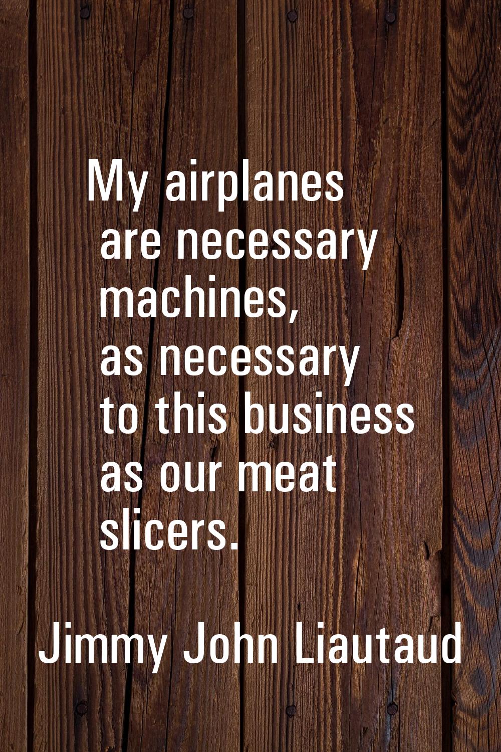 My airplanes are necessary machines, as necessary to this business as our meat slicers.
