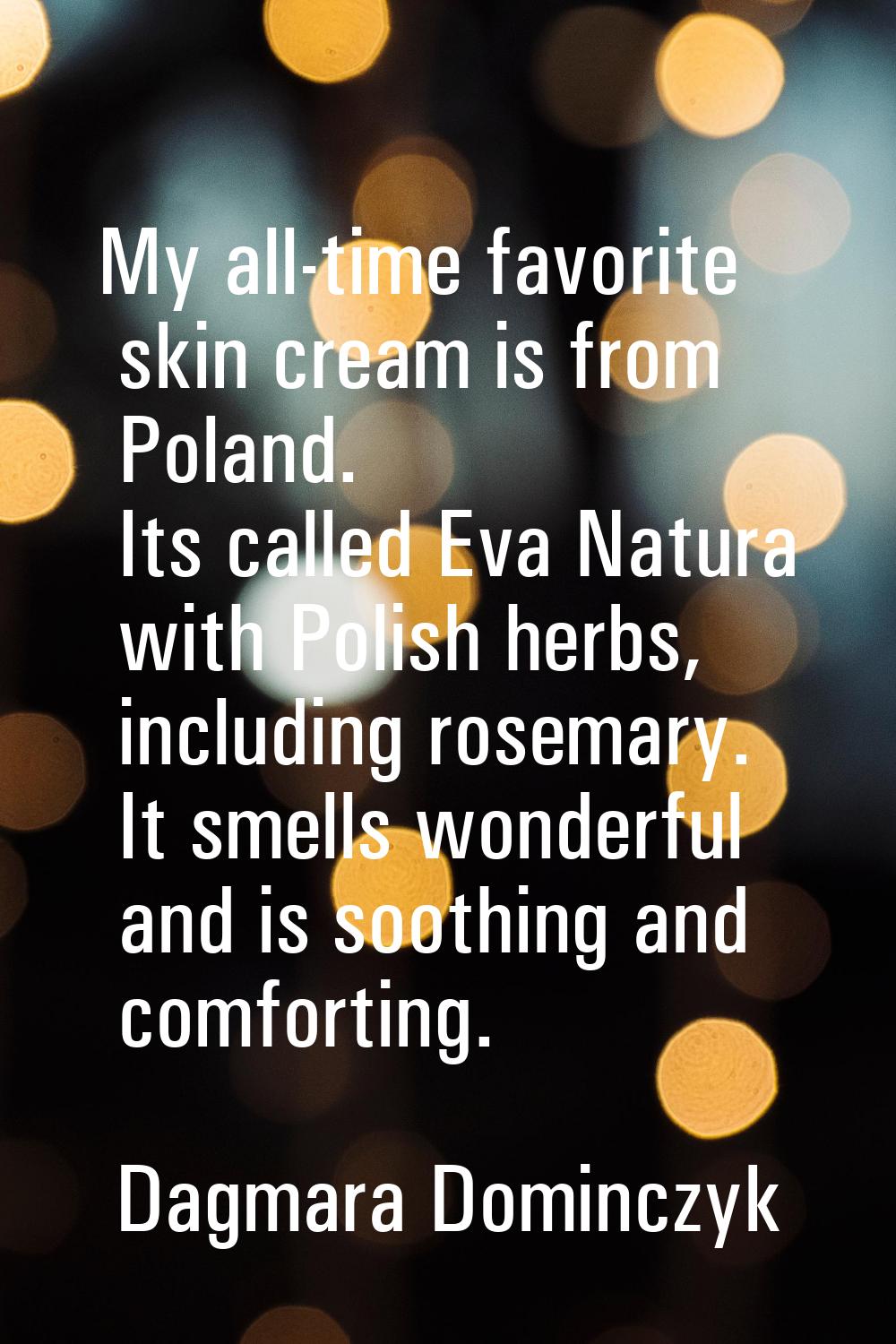 My all-time favorite skin cream is from Poland. Its called Eva Natura with Polish herbs, including 