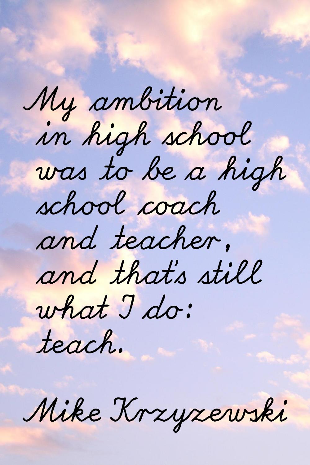 My ambition in high school was to be a high school coach and teacher, and that's still what I do: t