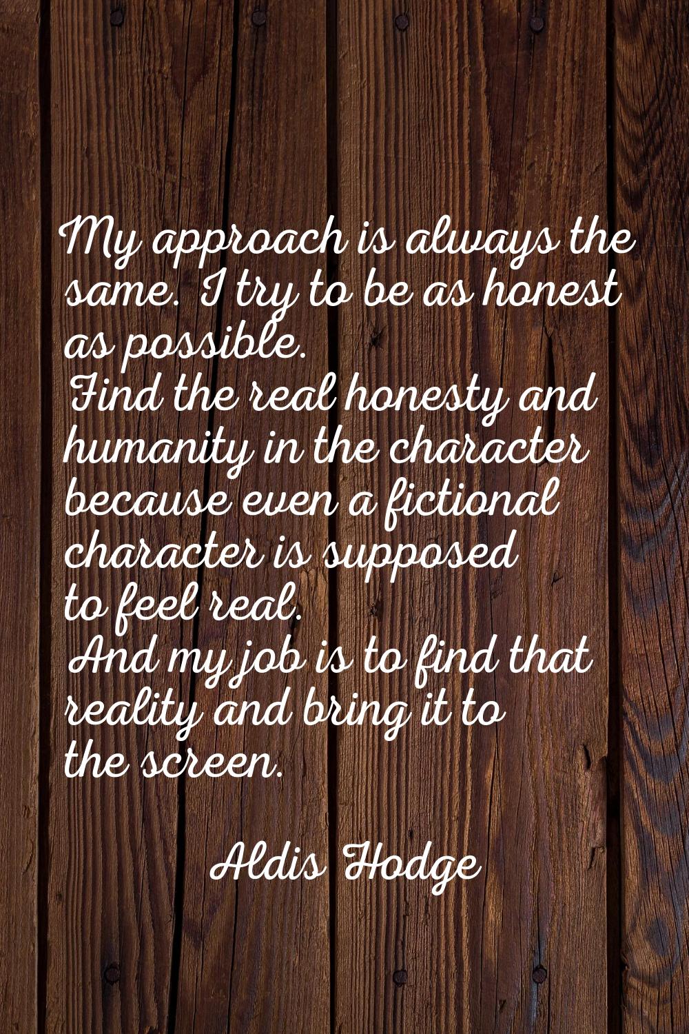 My approach is always the same. I try to be as honest as possible. Find the real honesty and humani