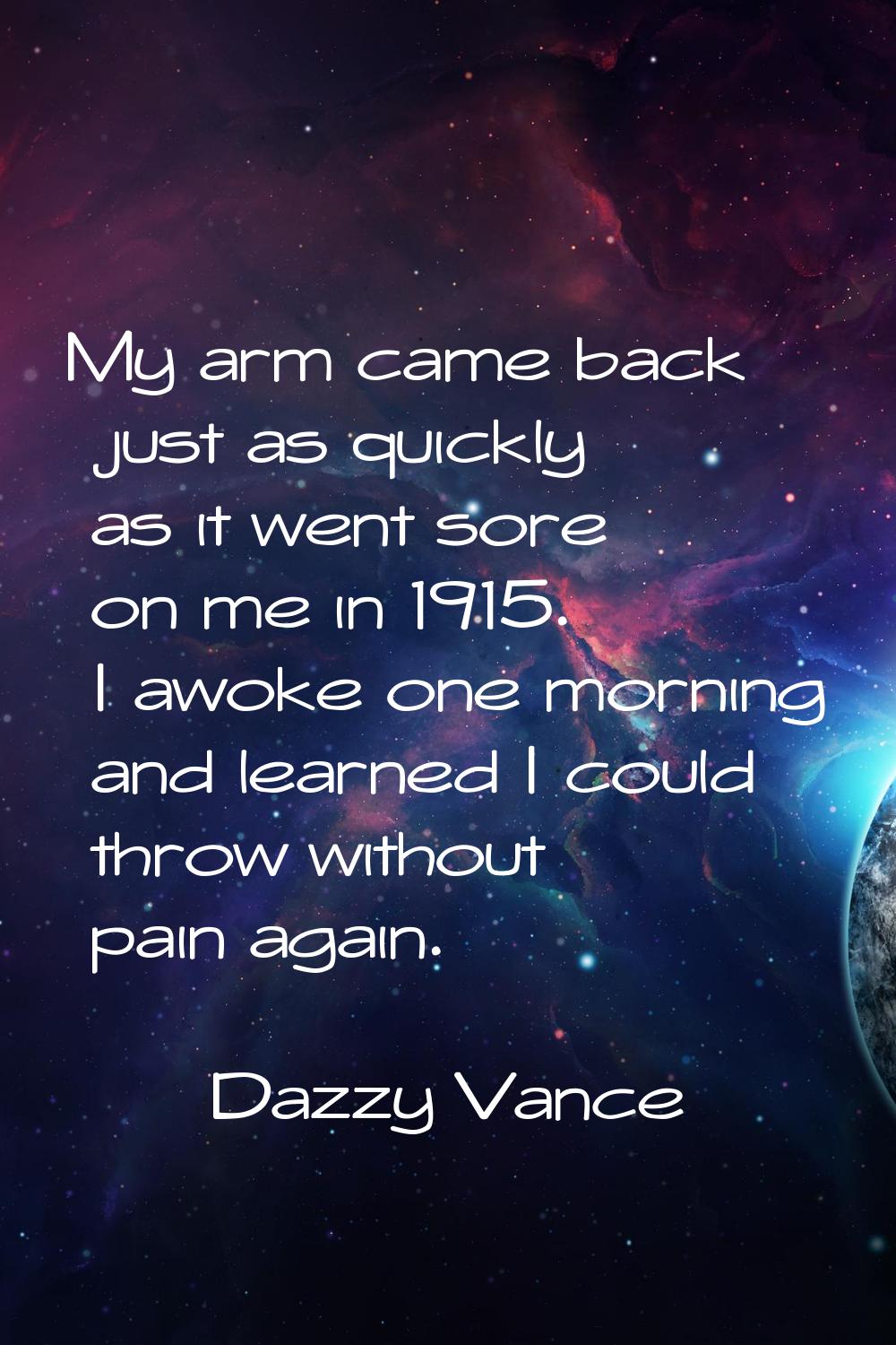 My arm came back just as quickly as it went sore on me in 1915. I awoke one morning and learned I c