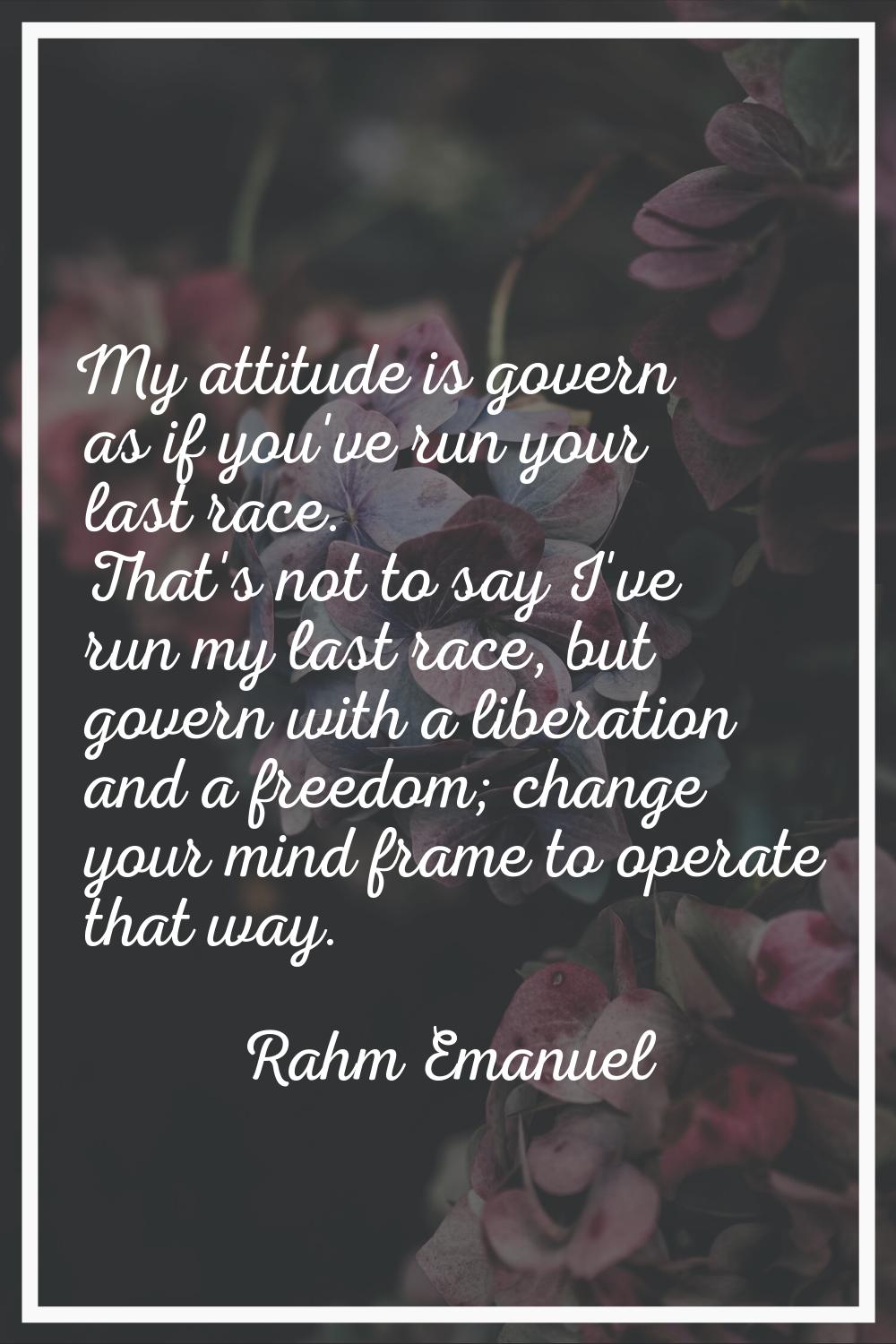 My attitude is govern as if you've run your last race. That's not to say I've run my last race, but