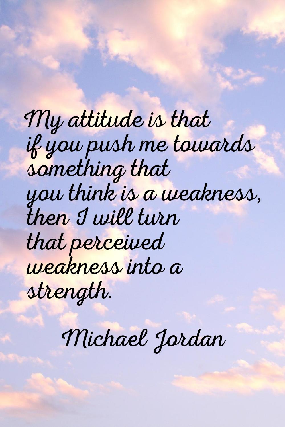 My attitude is that if you push me towards something that you think is a weakness, then I will turn