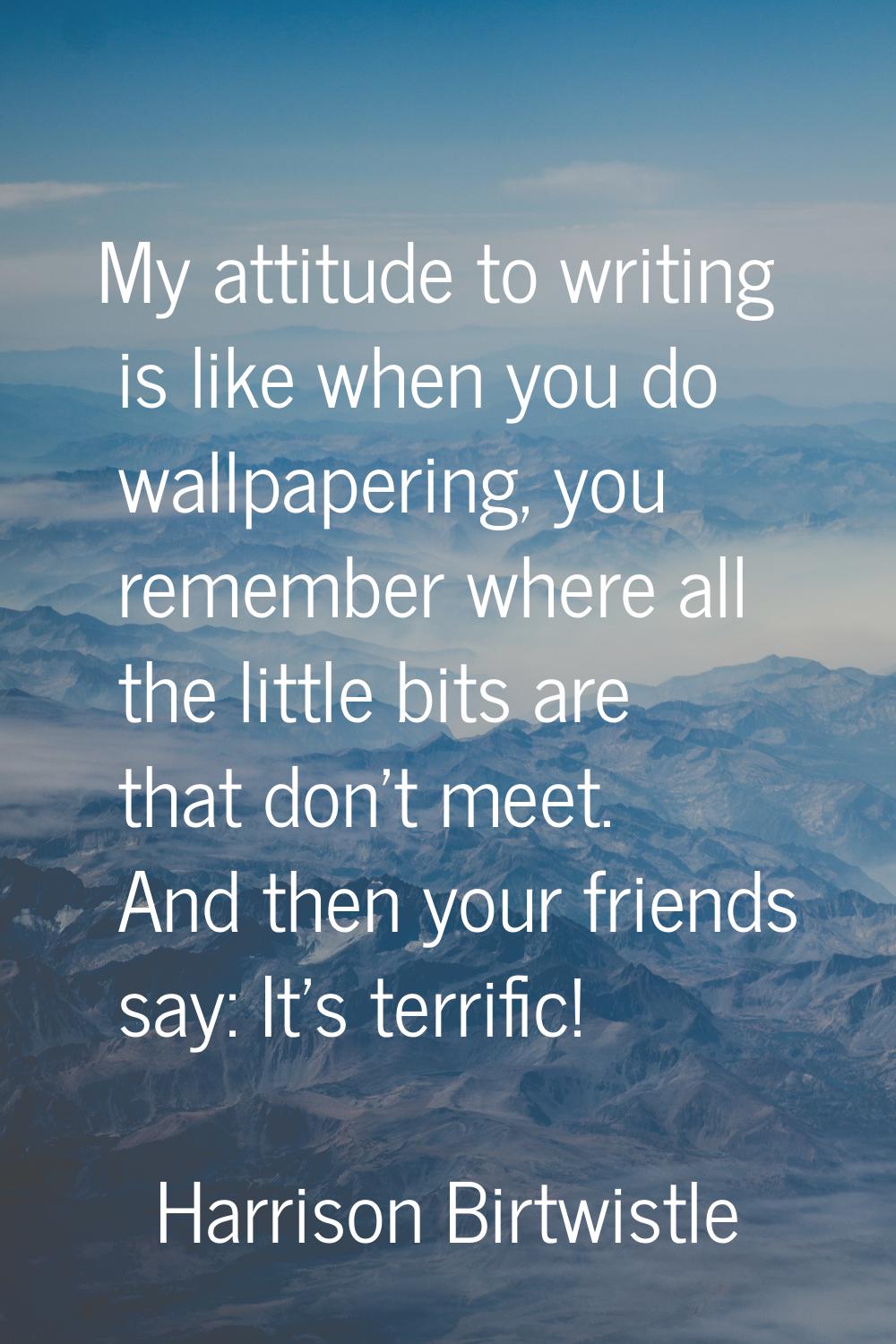 My attitude to writing is like when you do wallpapering, you remember where all the little bits are