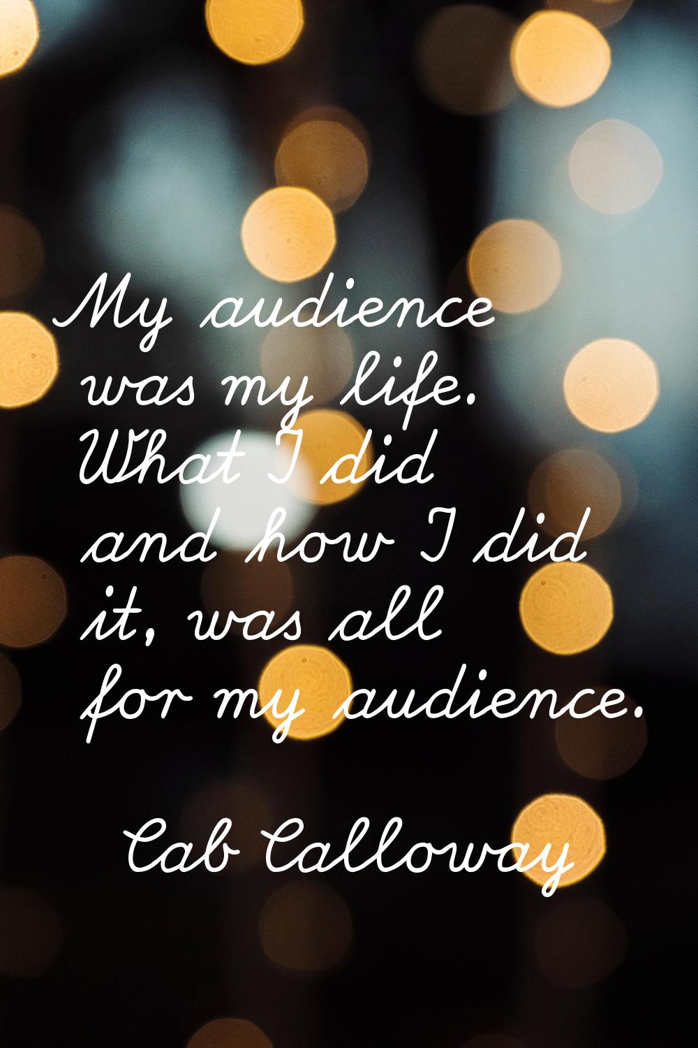 My audience was my life. What I did and how I did it, was all for my audience.