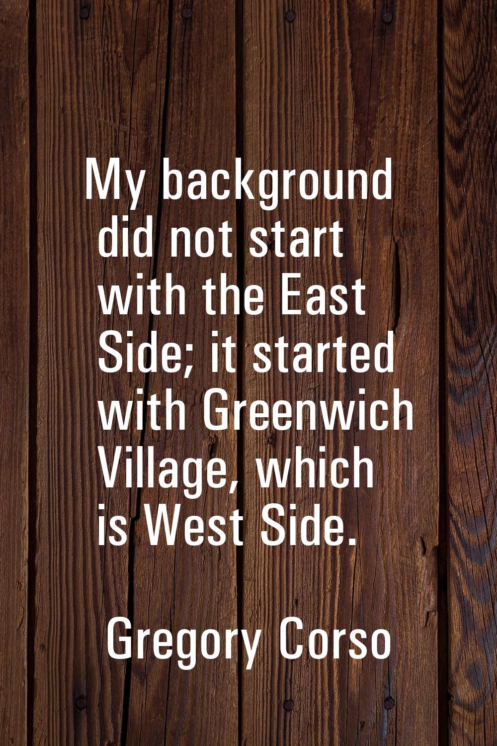 My background did not start with the East Side; it started with Greenwich Village, which is West Si