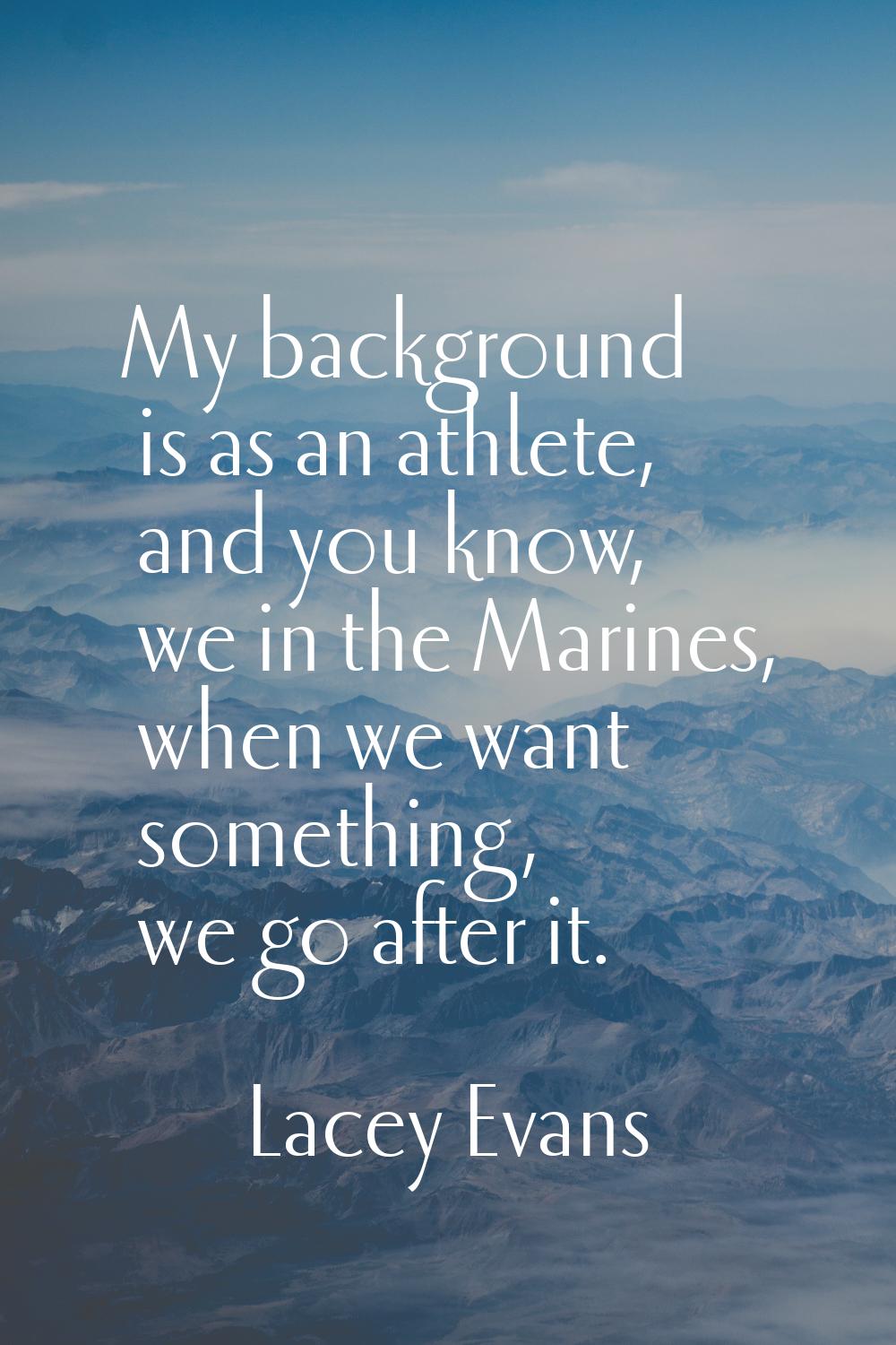 My background is as an athlete, and you know, we in the Marines, when we want something, we go afte