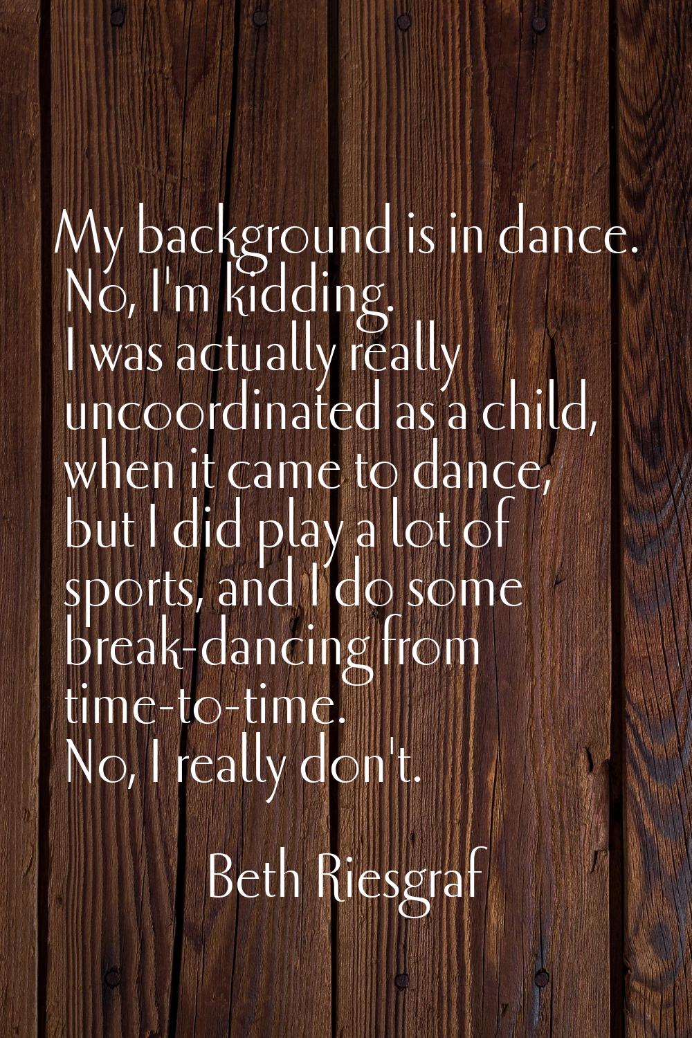 My background is in dance. No, I'm kidding. I was actually really uncoordinated as a child, when it