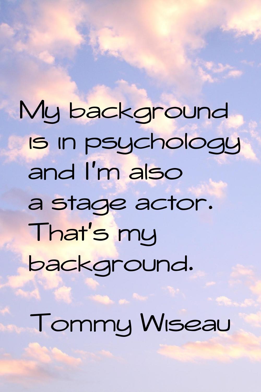 My background is in psychology and I'm also a stage actor. That's my background.