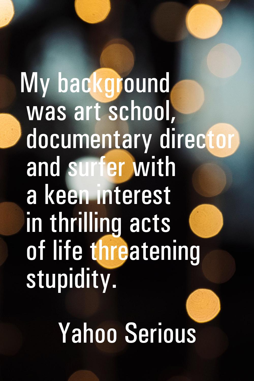 My background was art school, documentary director and surfer with a keen interest in thrilling act