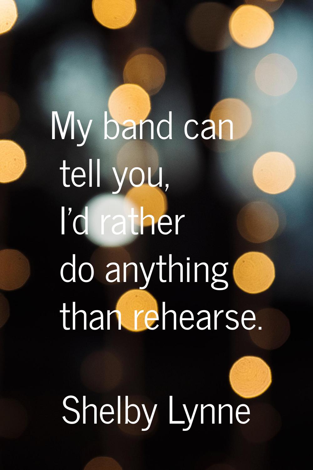 My band can tell you, I'd rather do anything than rehearse.