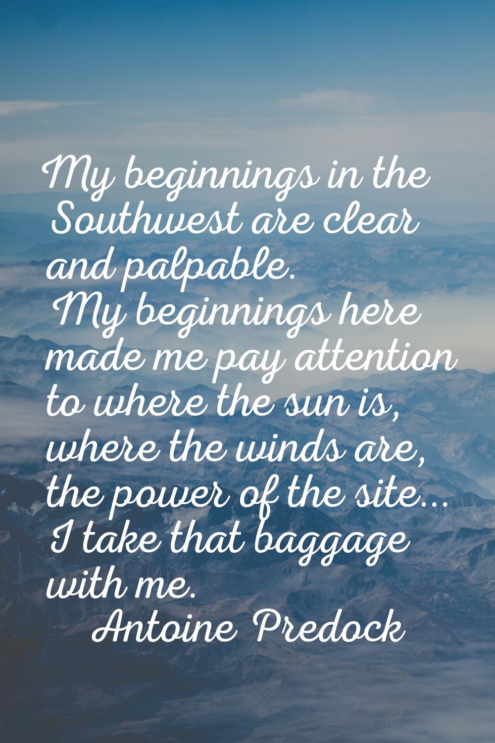 My beginnings in the Southwest are clear and palpable. My beginnings here made me pay attention to 