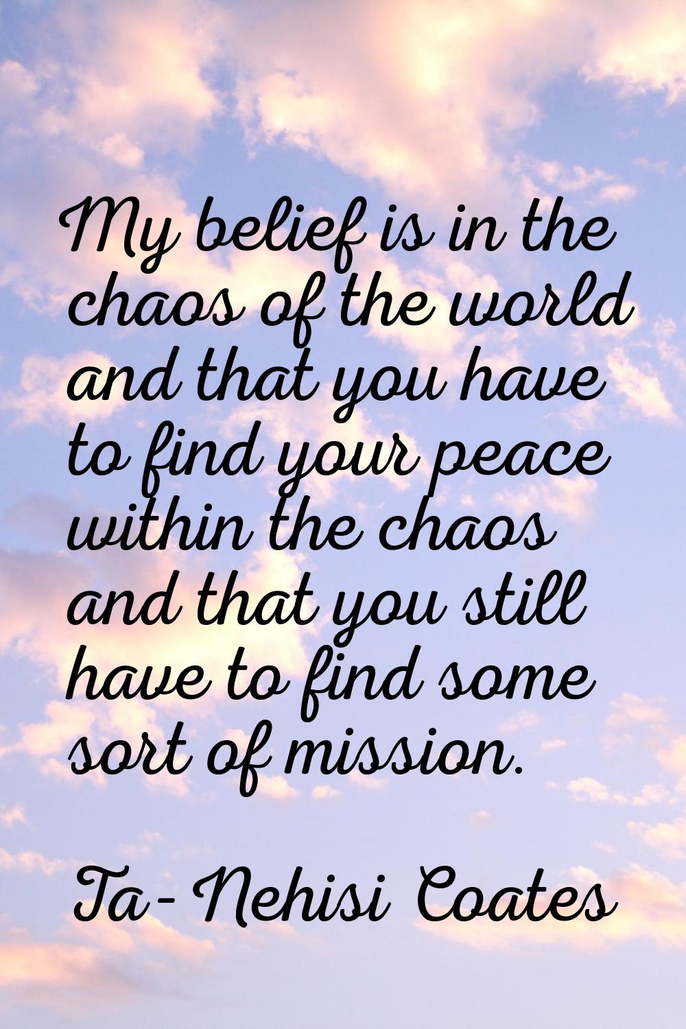 My belief is in the chaos of the world and that you have to find your peace within the chaos and th