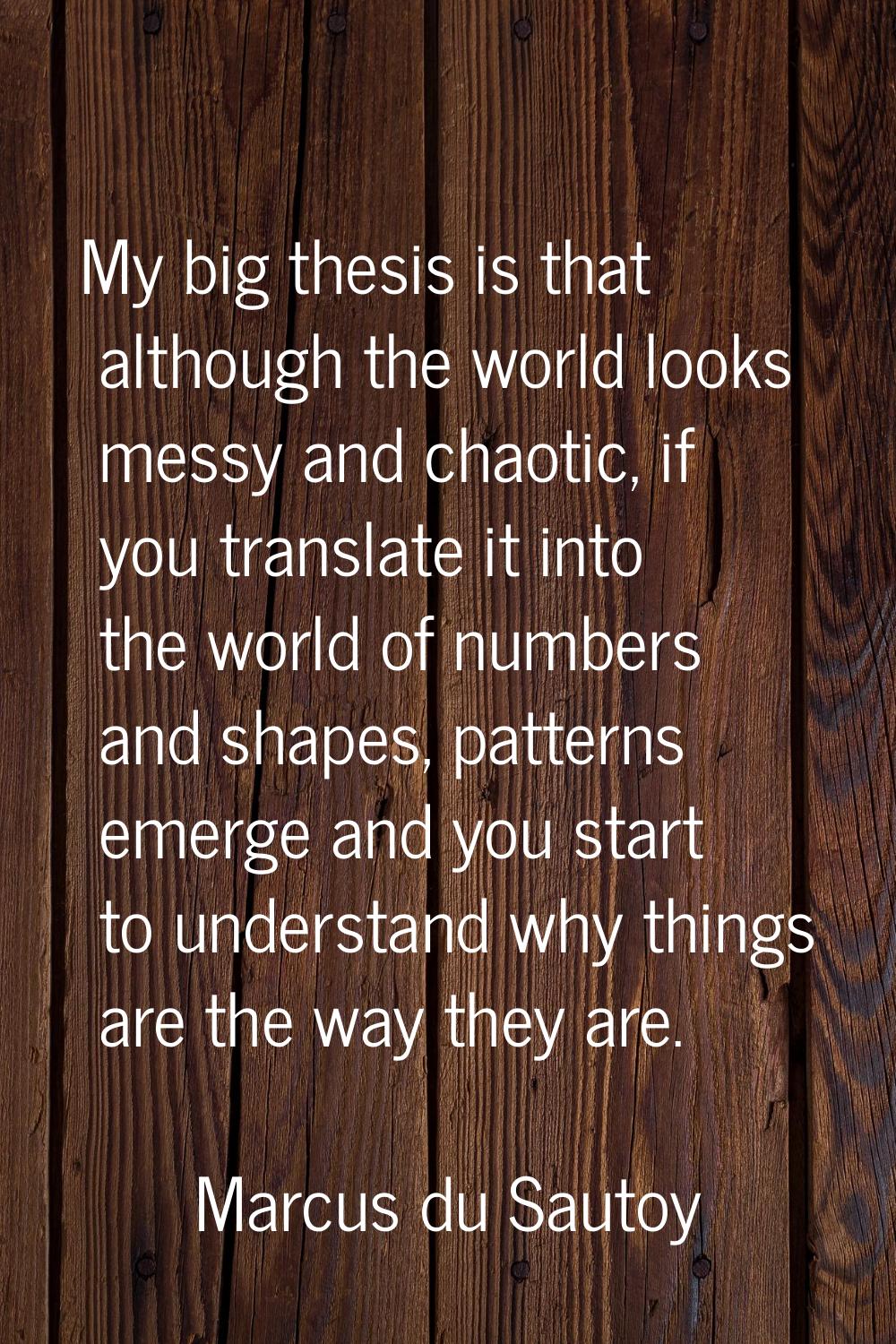 My big thesis is that although the world looks messy and chaotic, if you translate it into the worl