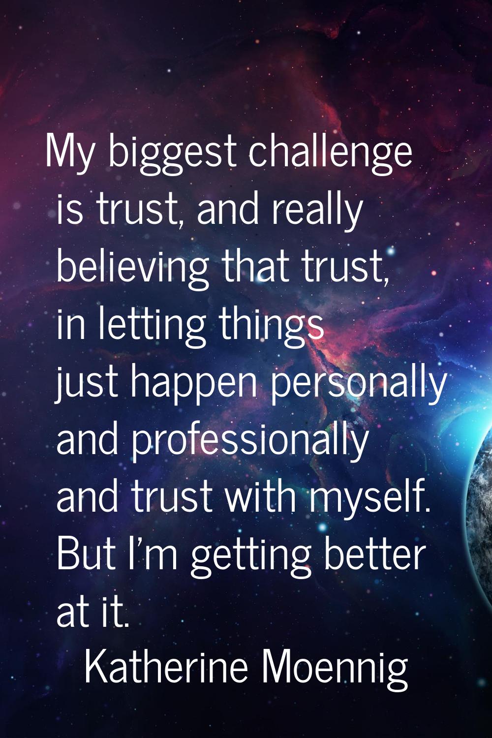 My biggest challenge is trust, and really believing that trust, in letting things just happen perso