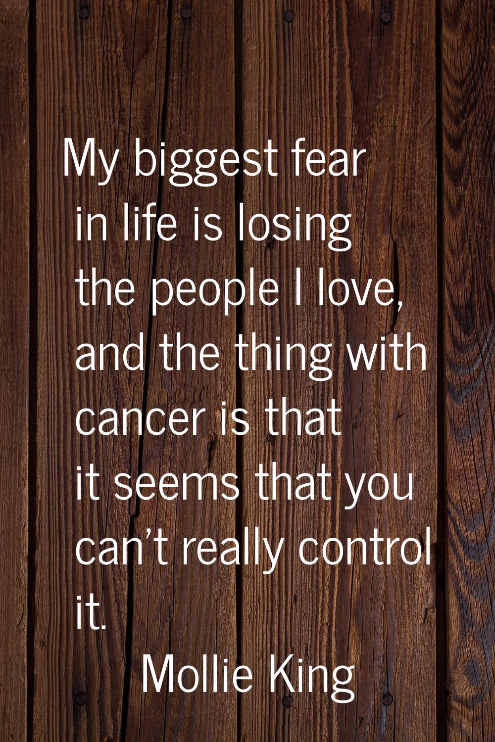 My biggest fear in life is losing the people I love, and the thing with cancer is that it seems tha