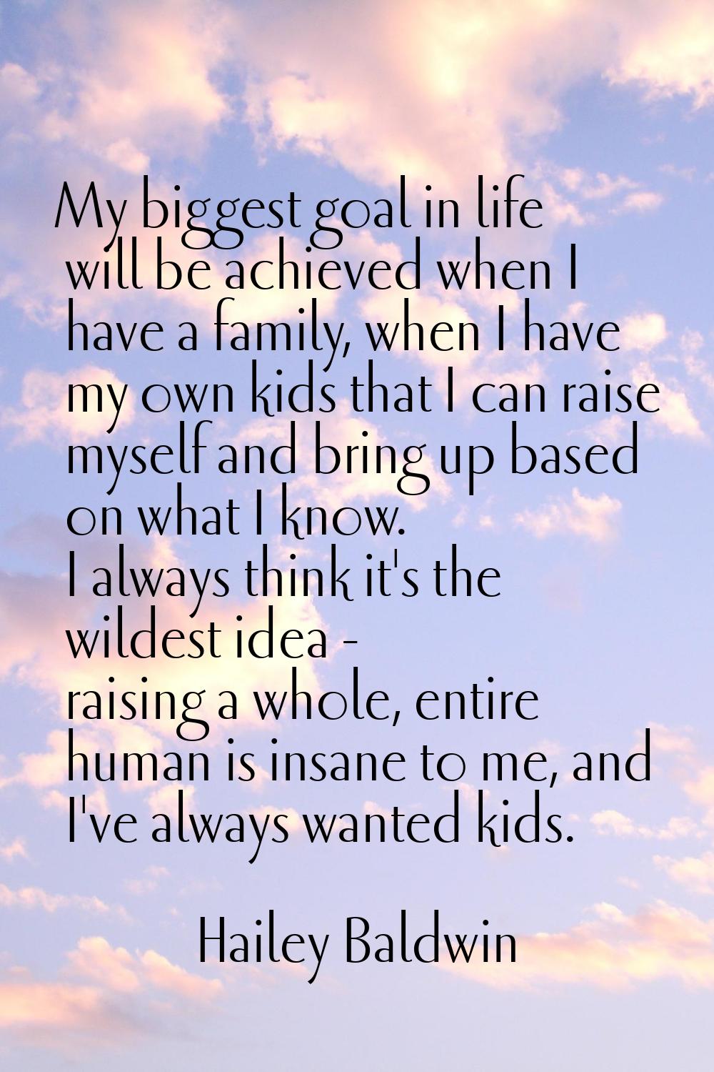 My biggest goal in life will be achieved when I have a family, when I have my own kids that I can r