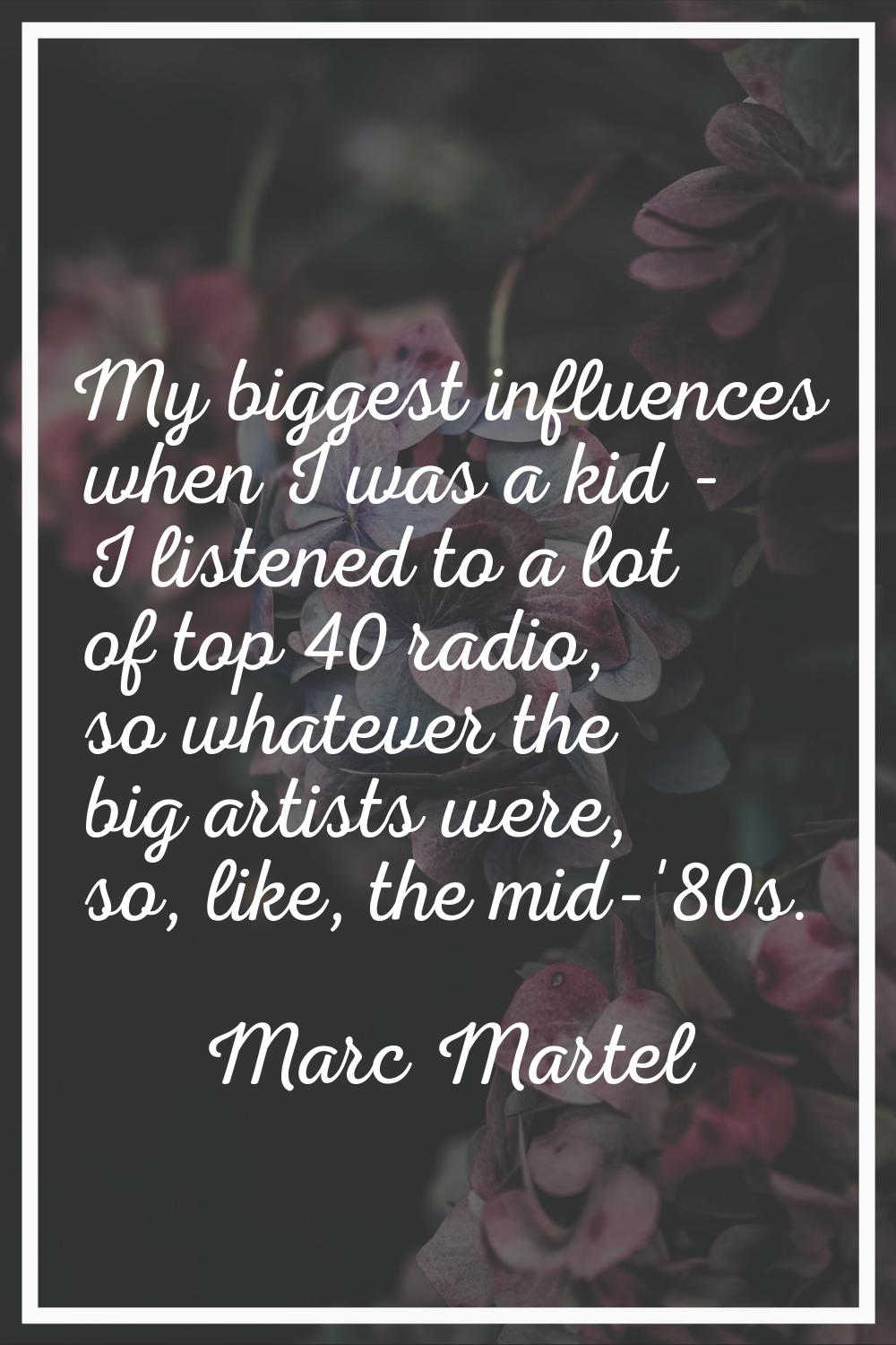 My biggest influences when I was a kid - I listened to a lot of top 40 radio, so whatever the big a