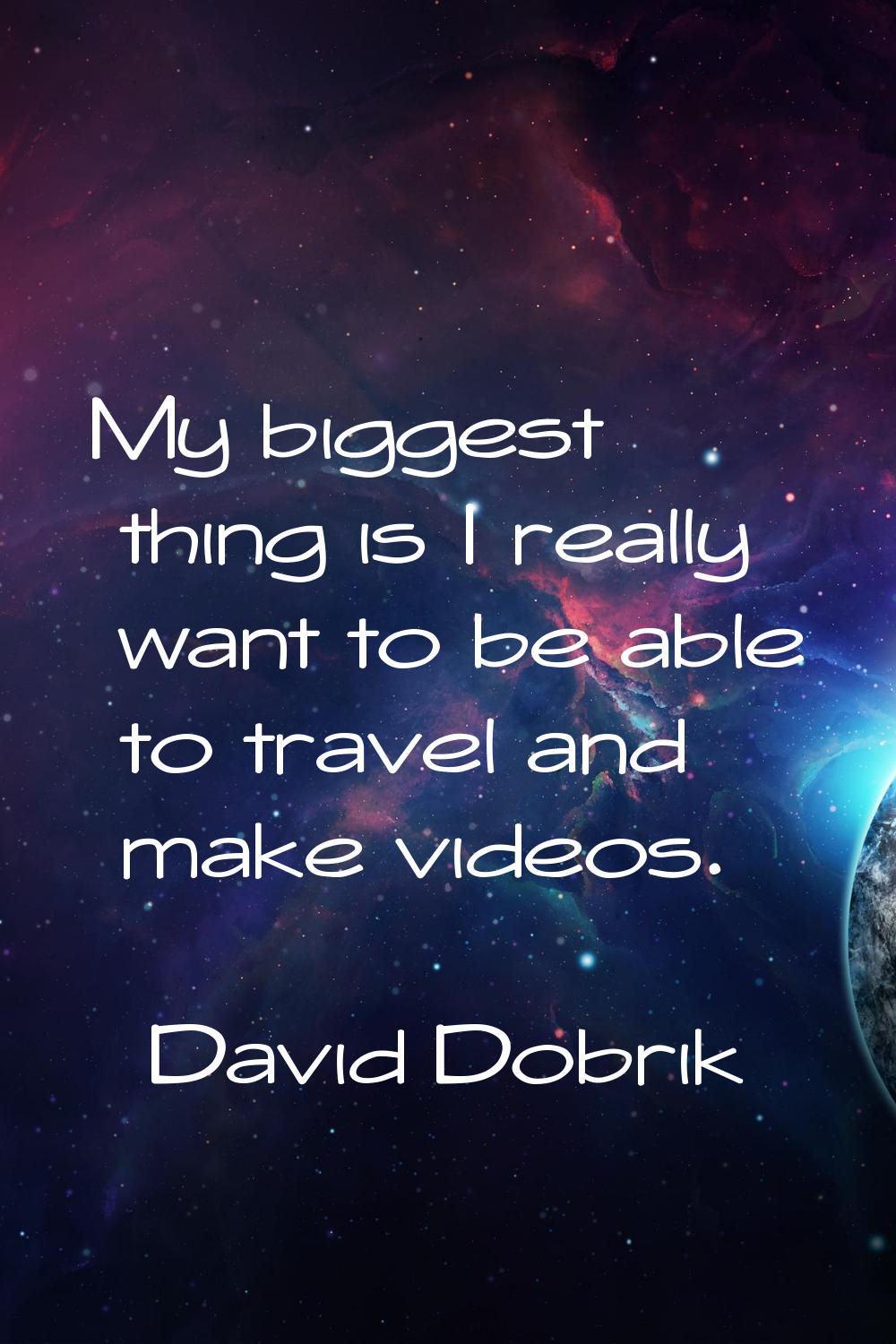 My biggest thing is I really want to be able to travel and make videos.