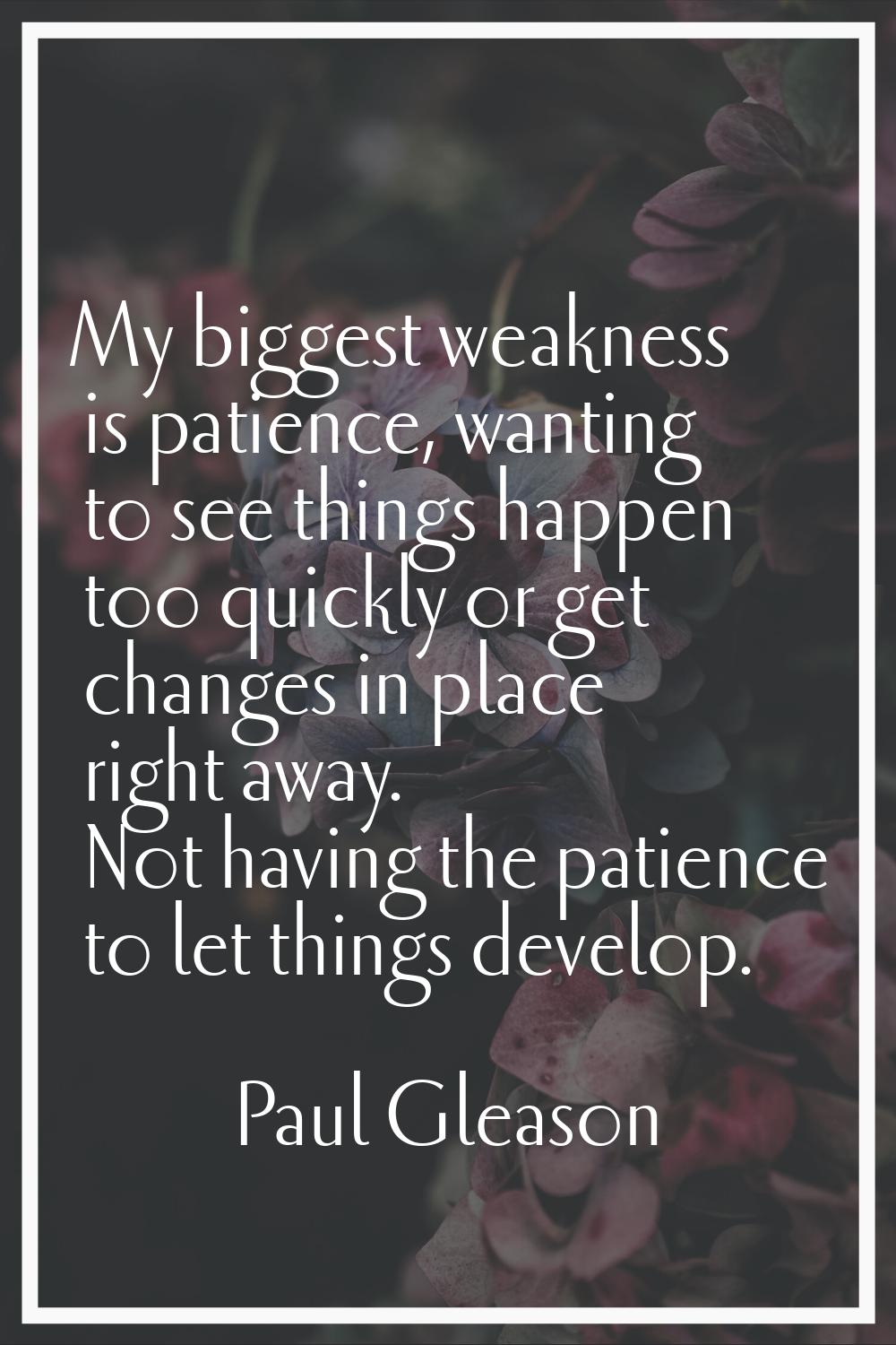 My biggest weakness is patience, wanting to see things happen too quickly or get changes in place r