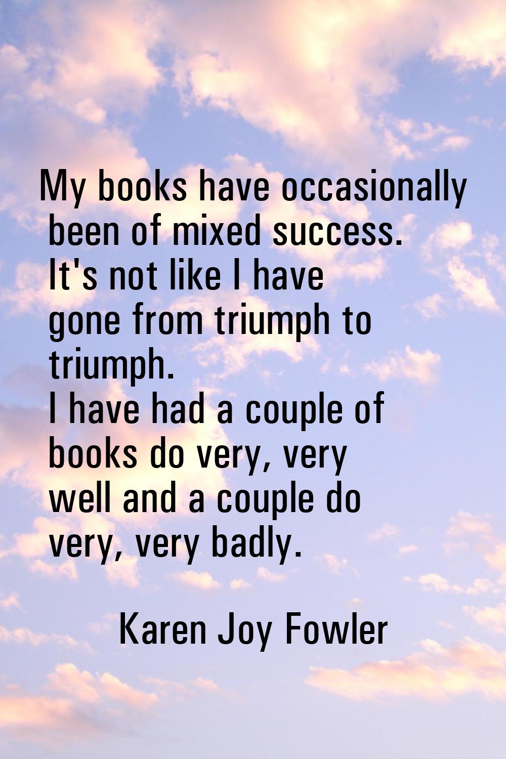 My books have occasionally been of mixed success. It's not like I have gone from triumph to triumph