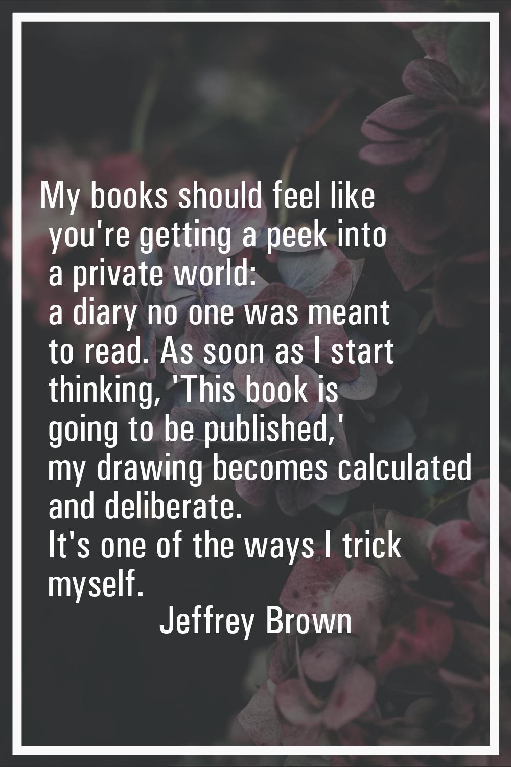 My books should feel like you're getting a peek into a private world: a diary no one was meant to r