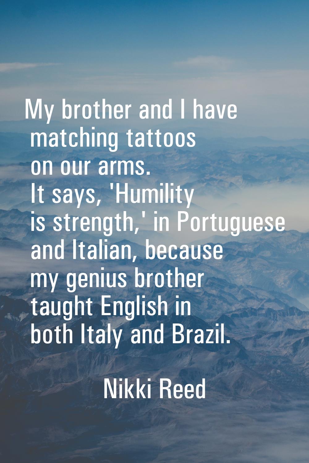 My brother and I have matching tattoos on our arms. It says, 'Humility is strength,' in Portuguese 
