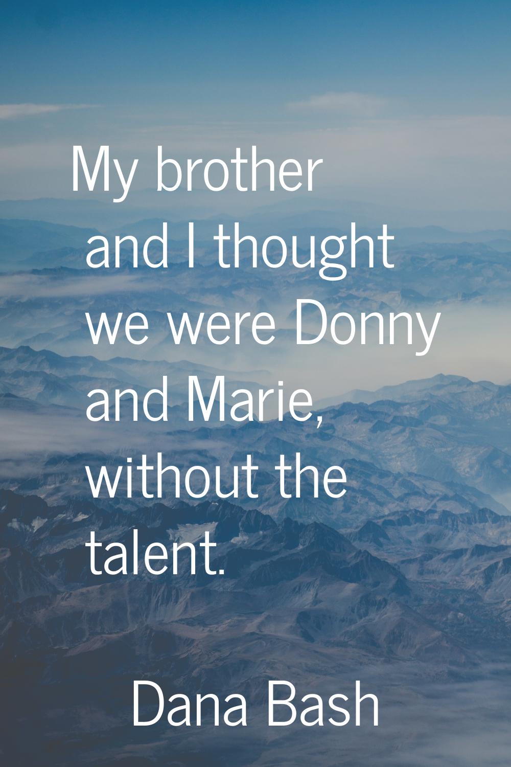 My brother and I thought we were Donny and Marie, without the talent.
