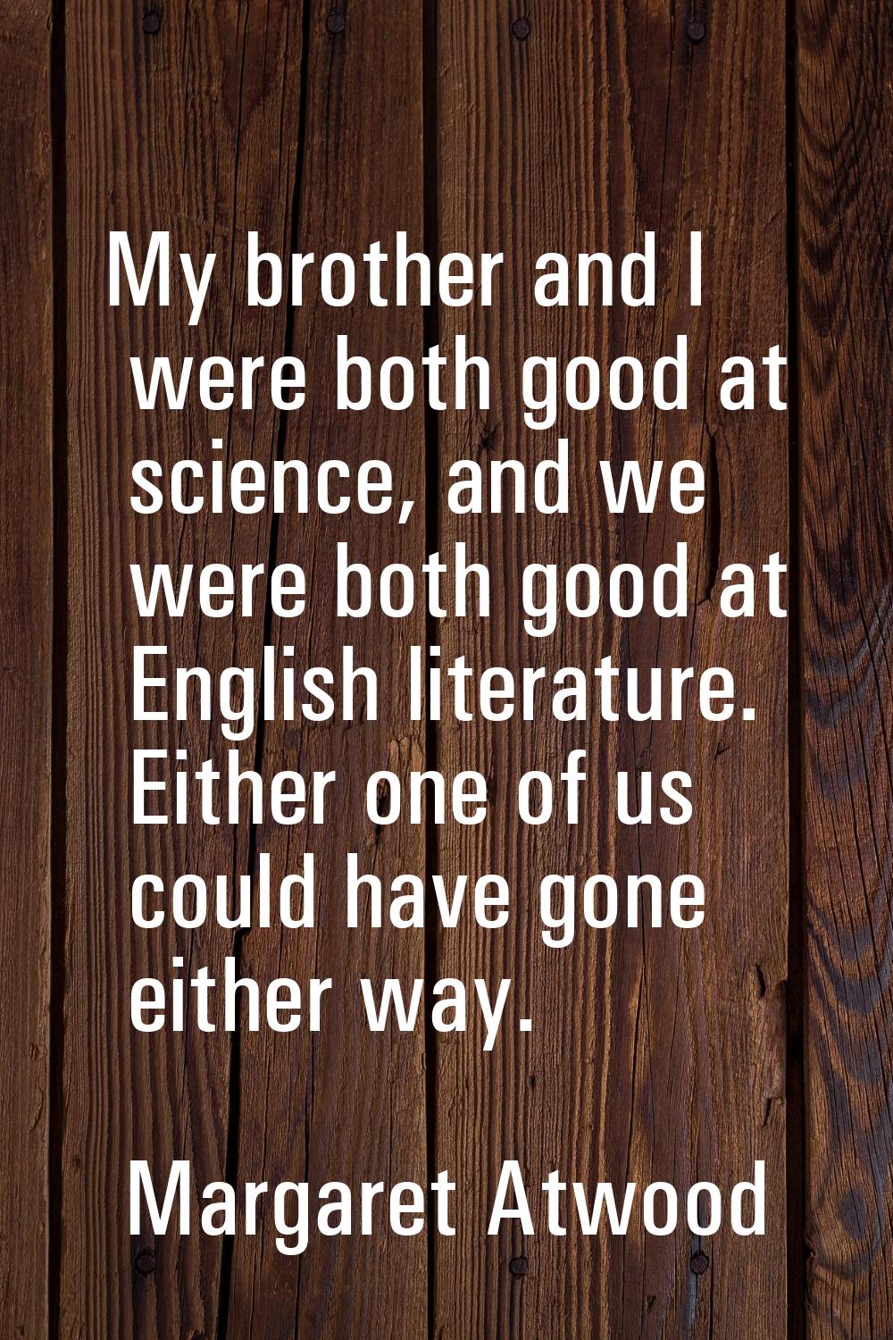 My brother and I were both good at science, and we were both good at English literature. Either one