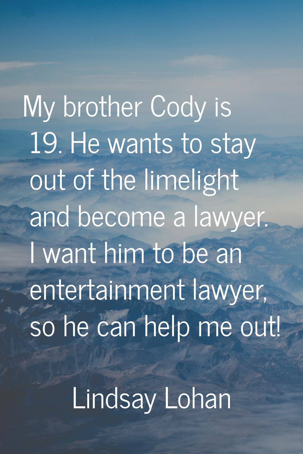 My brother Cody is 19. He wants to stay out of the limelight and become a lawyer. I want him to be 