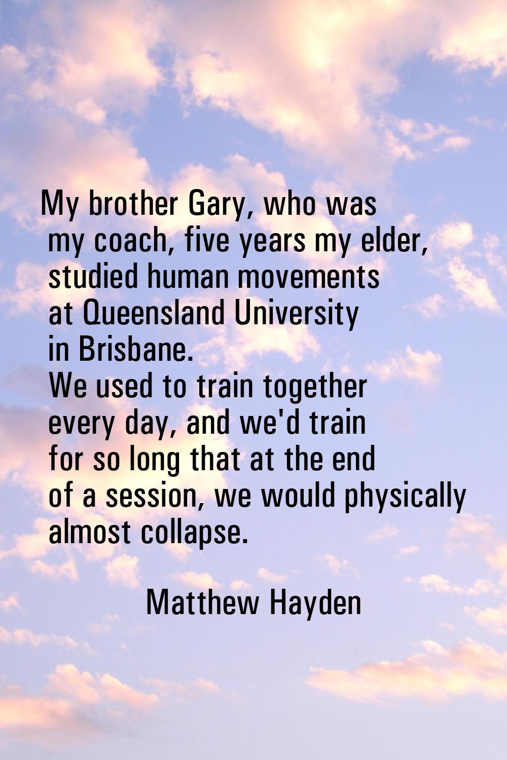 My brother Gary, who was my coach, five years my elder, studied human movements at Queensland Unive