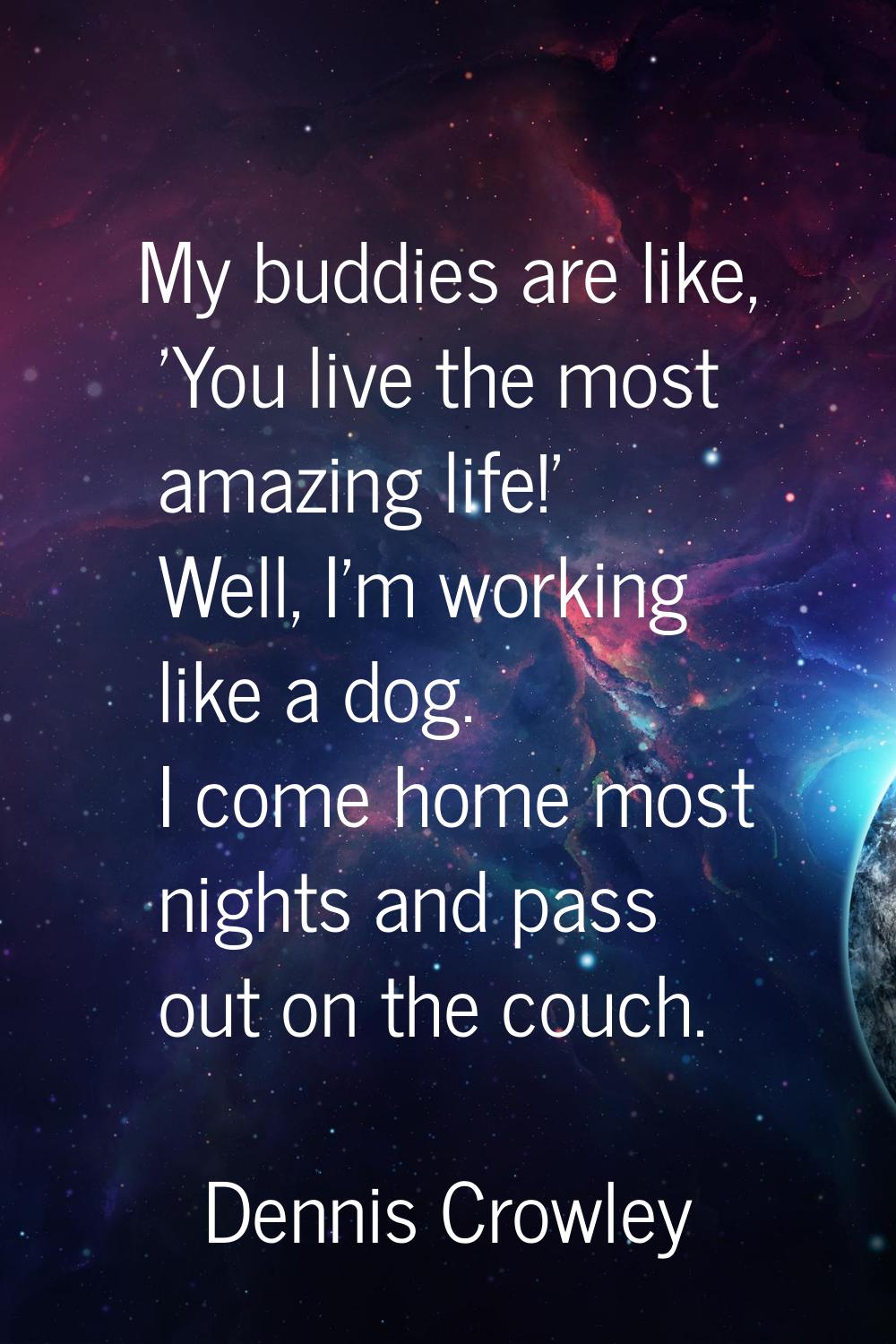 My buddies are like, 'You live the most amazing life!' Well, I'm working like a dog. I come home mo