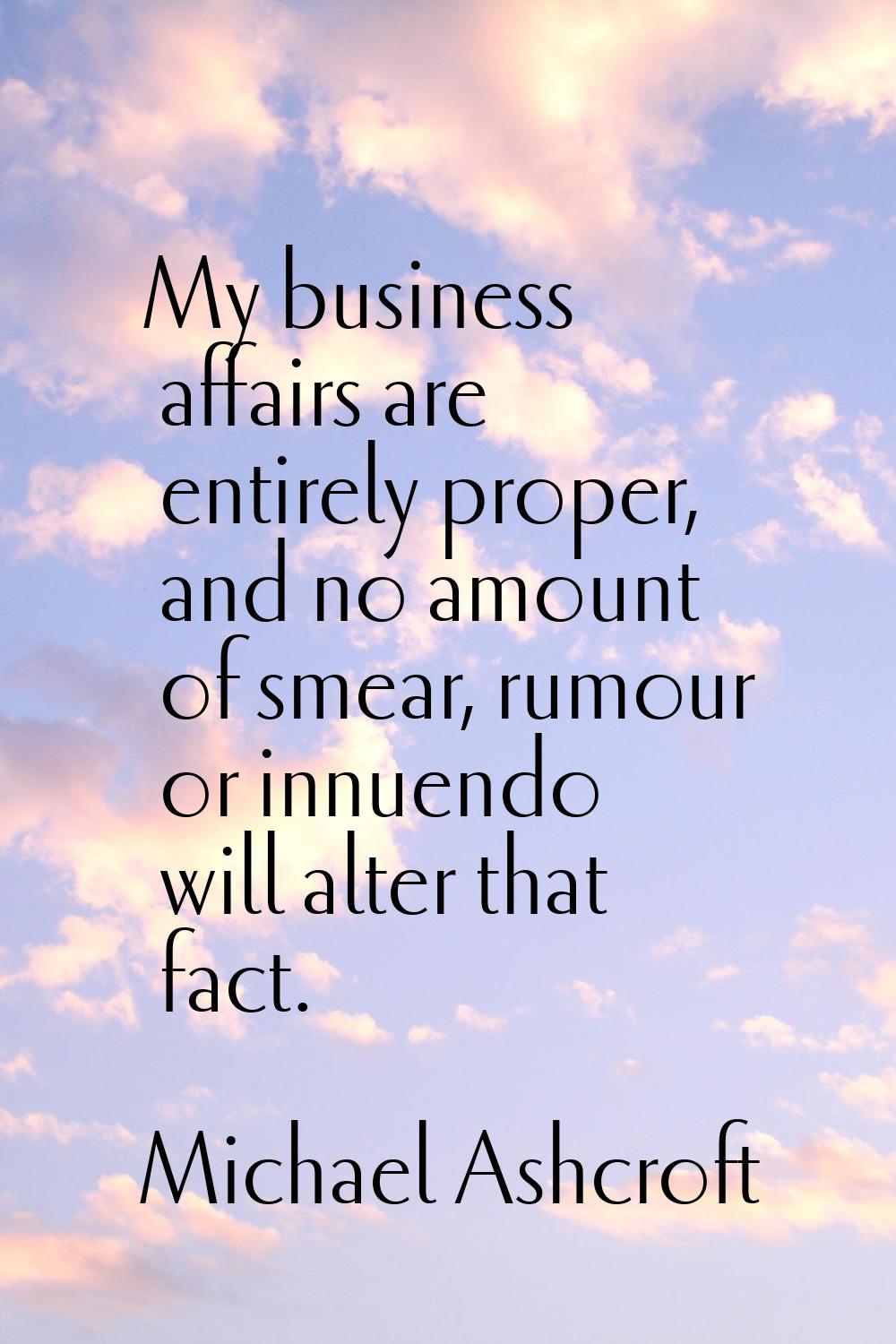 My business affairs are entirely proper, and no amount of smear, rumour or innuendo will alter that
