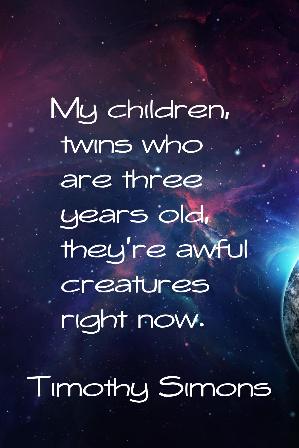 My children, twins who are three years old, they're awful creatures right now.