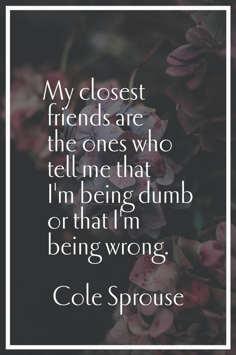 My closest friends are the ones who tell me that I'm being dumb or that I'm being wrong.