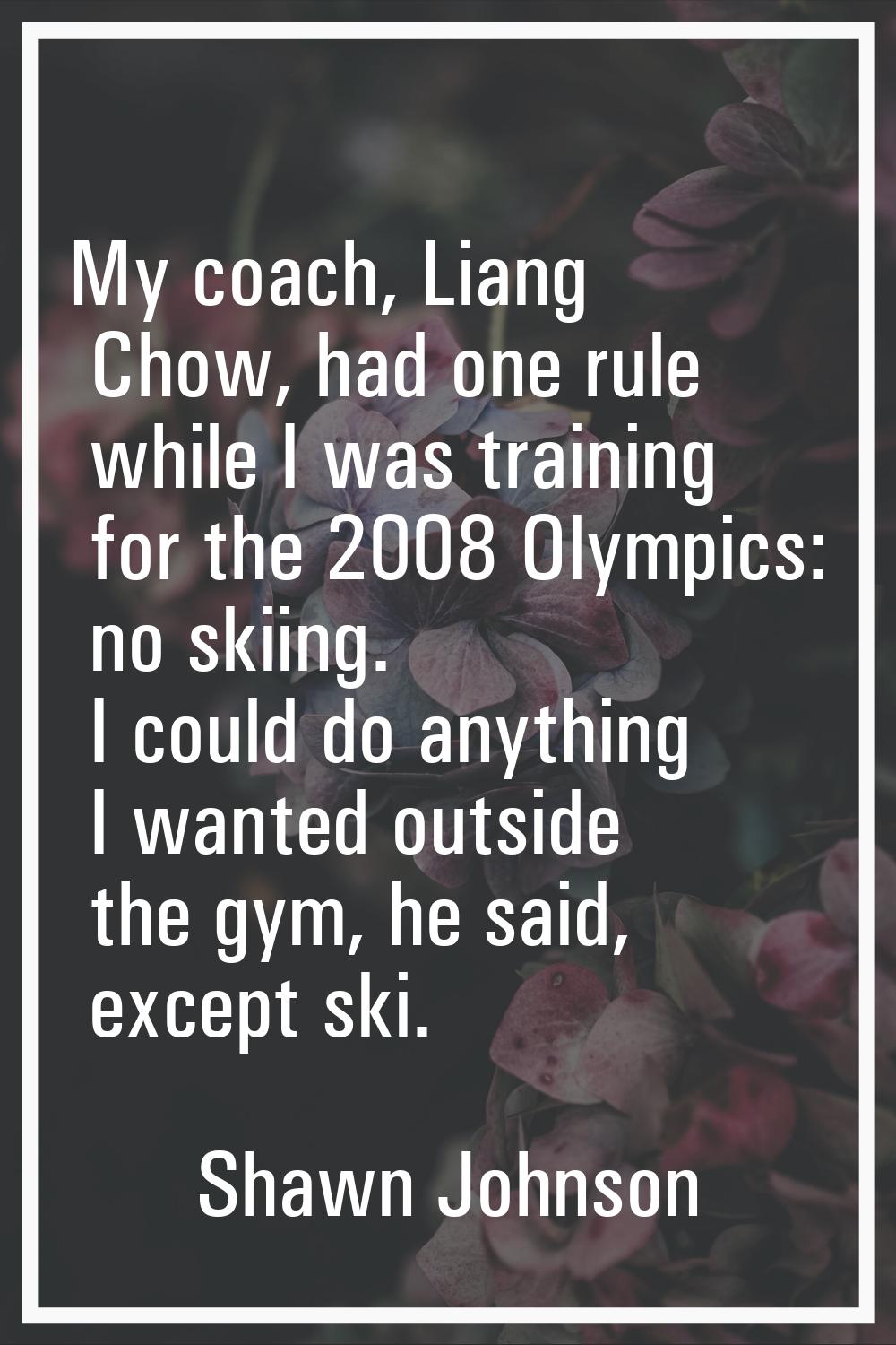 My coach, Liang Chow, had one rule while I was training for the 2008 Olympics: no skiing. I could d