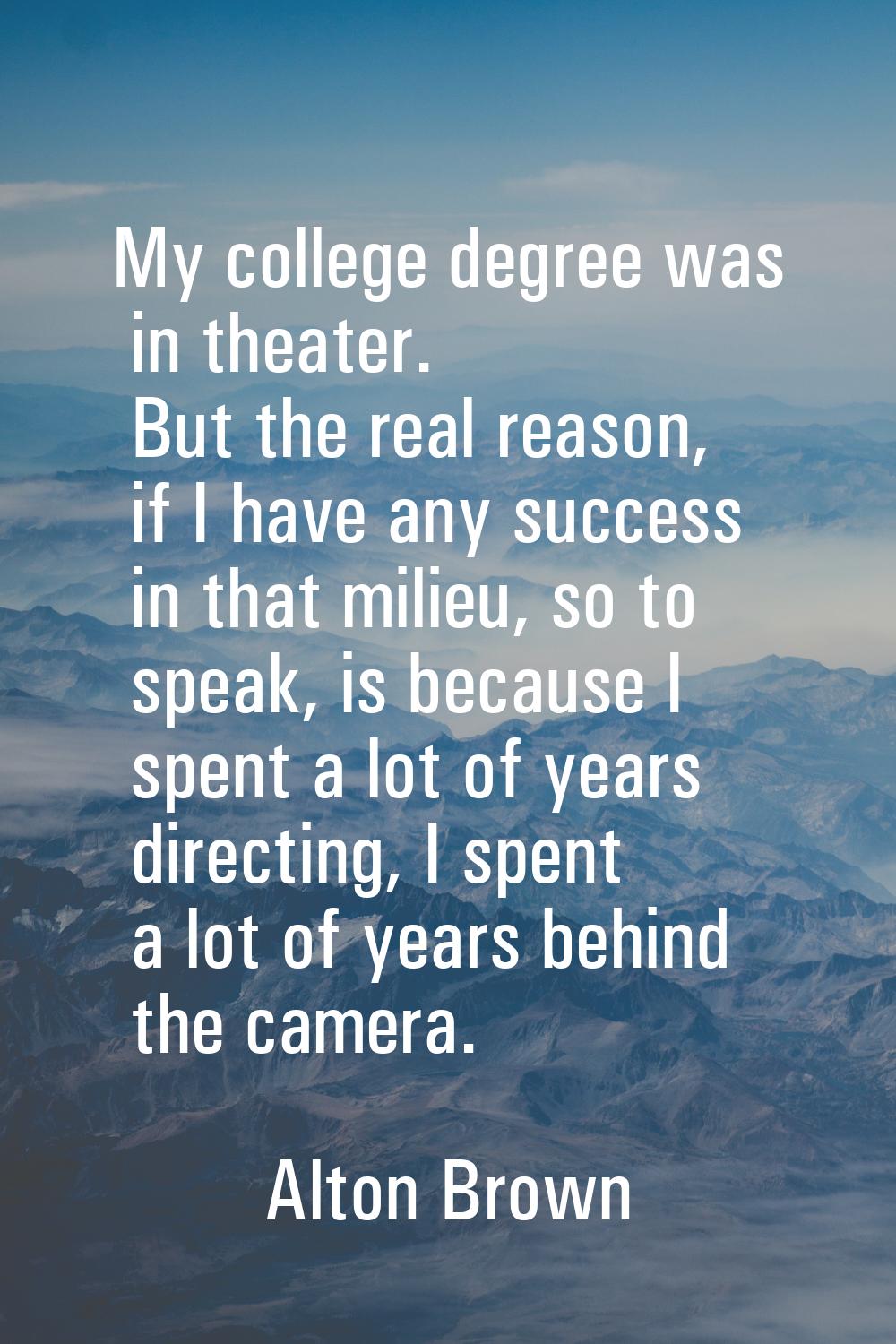 My college degree was in theater. But the real reason, if I have any success in that milieu, so to 