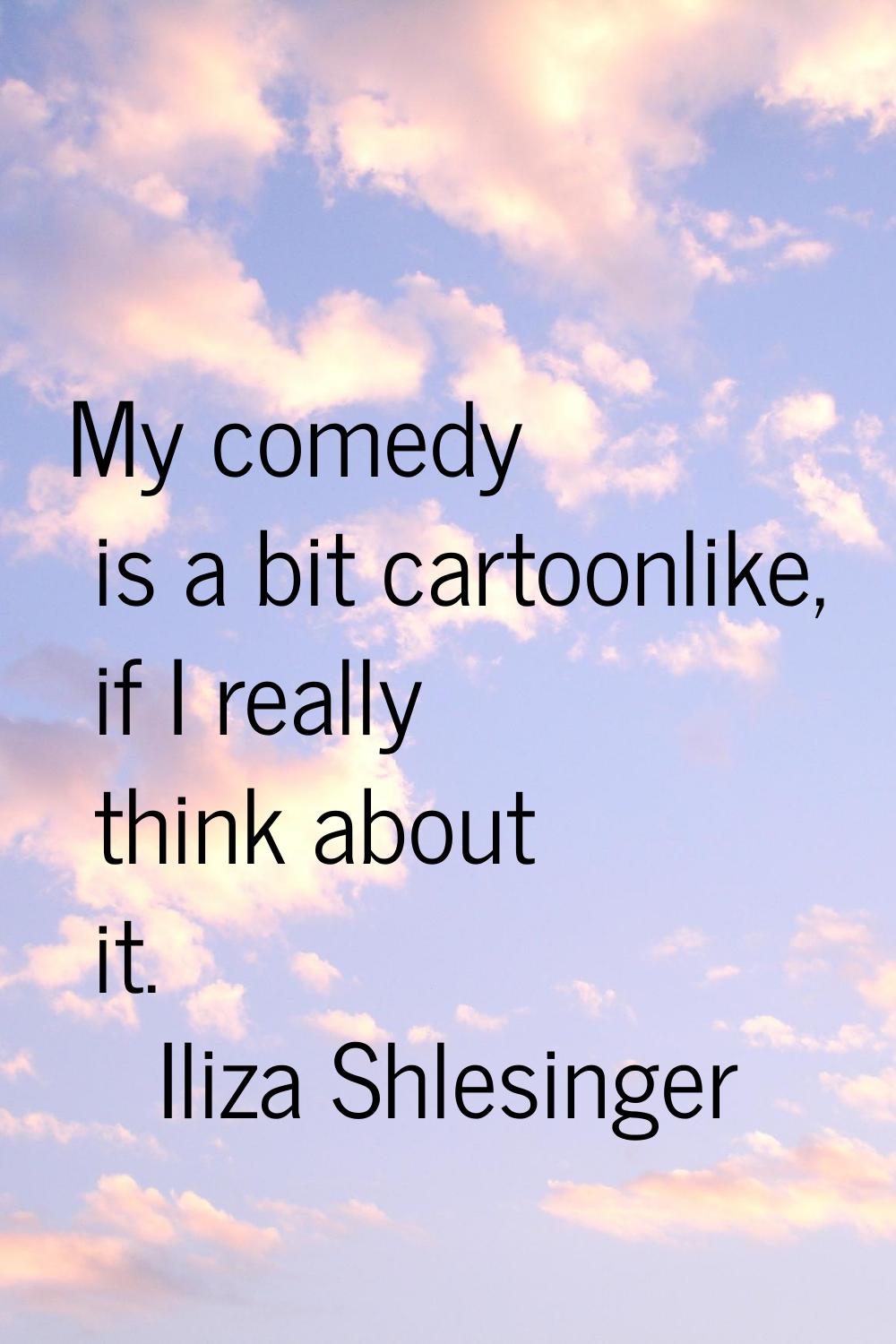 My comedy is a bit cartoonlike, if I really think about it.